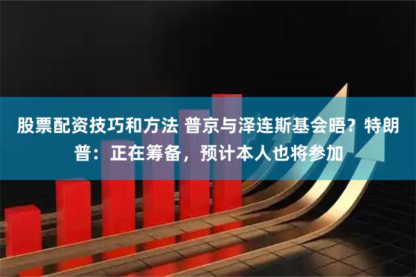 股票配资技巧和方法 普京与泽连斯基会晤？特朗普：正在筹备，预计本人也将参加