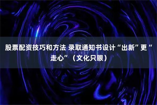 股票配资技巧和方法 录取通知书设计“出新”更“走心”（文化只眼）