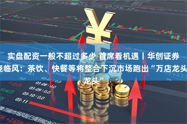 实盘配资一般不超过多少 首席看机遇丨华创证券饶临风：茶饮、快餐等将整合下沉市场跑出“万店龙头”