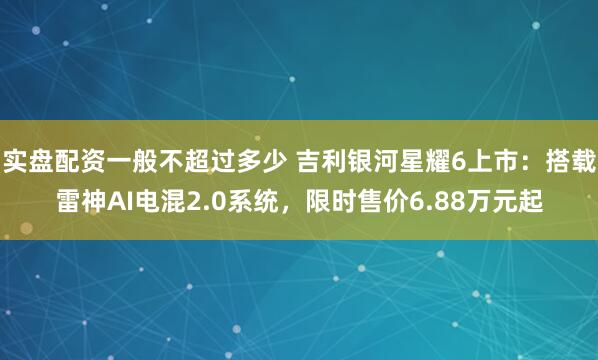 实盘配资一般不超过多少 吉利银河星耀6上市：搭载雷神AI电混2.0系统，限时售价6.88万元起