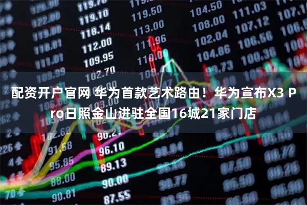 配资开户官网 华为首款艺术路由！华为宣布X3 Pro日照金山进驻全国16城21家门店