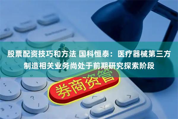 股票配资技巧和方法 国科恒泰：医疗器械第三方制造相关业务尚处于前期研究探索阶段
