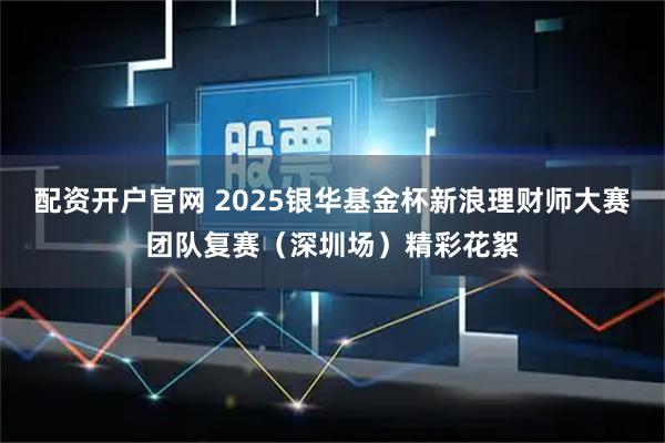配资开户官网 2025银华基金杯新浪理财师大赛团队复赛（深圳场）精彩花絮