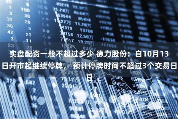 实盘配资一般不超过多少 德力股份：自10月13日开市起继续停牌， 预计停牌时间不超过3个交易日