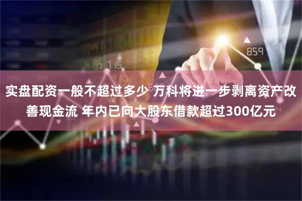 实盘配资一般不超过多少 万科将进一步剥离资产改善现金流 年内已向大股东借款超过300亿元