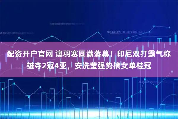 配资开户官网 澳羽赛圆满落幕！印尼双打霸气称雄夺2冠4亚，安冼莹强势摘女单桂冠