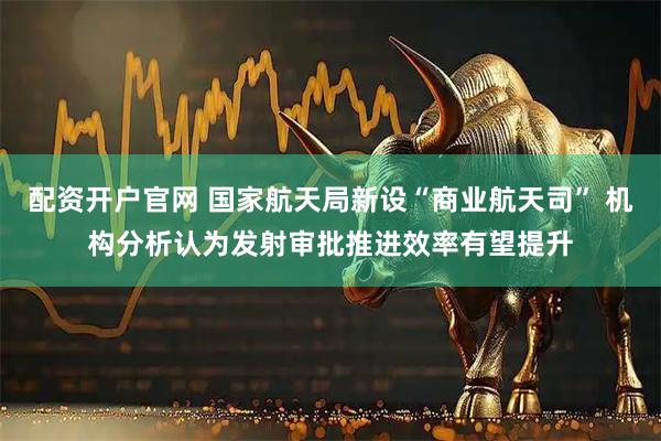配资开户官网 国家航天局新设“商业航天司” 机构分析认为发射审批推进效率有望提升