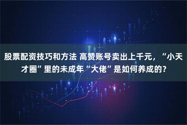 股票配资技巧和方法 高赞账号卖出上千元，“小天才圈”里的未成年“大佬”是如何养成的？