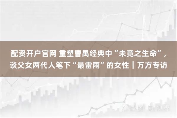 配资开户官网 重塑曹禺经典中“未竟之生命”,谈父女两代人笔下“最雷雨”的女性|万方专访