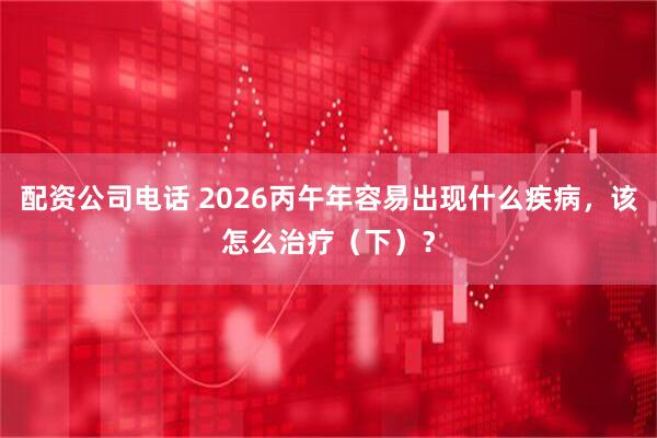 配资公司电话 2026丙午年容易出现什么疾病，该怎么治疗（下）？