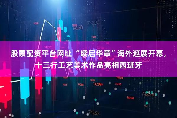 股票配资平台网址 “续启华章”海外巡展开幕，十三行工艺美术作品亮相西班牙