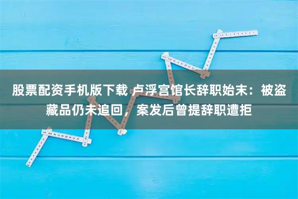 股票配资手机版下载 卢浮宫馆长辞职始末:被盗藏品仍未追回,案发后曾提辞职遭拒