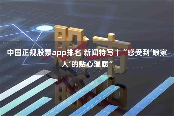 中国正规股票app排名 新闻特写|“感受到‘娘家人’的贴心温暖”