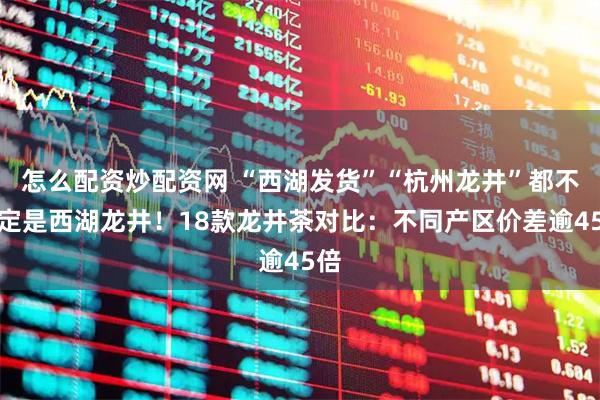 怎么配资炒配资网 “西湖发货”“杭州龙井”都不一定是西湖龙井！18款龙井茶对比：不同产区价差逾45倍