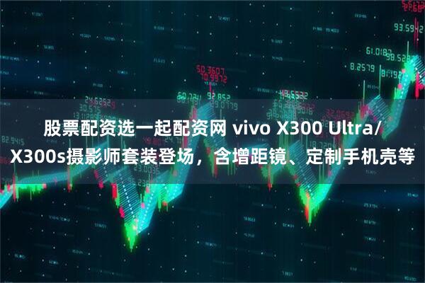 股票配资选一起配资网 vivo X300 Ultra/X300s摄影师套装登场，含增距镜、定制手机壳等