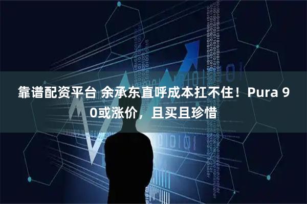 靠谱配资平台 余承东直呼成本扛不住！Pura 90或涨价，且买且珍惜