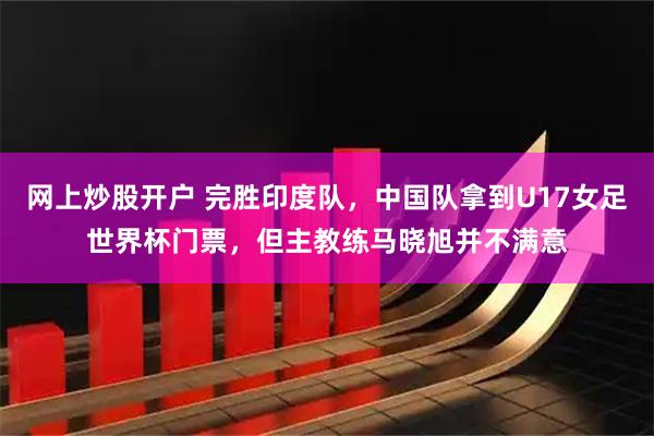 网上炒股开户 完胜印度队，中国队拿到U17女足世界杯门票，但主教练马晓旭并不满意
