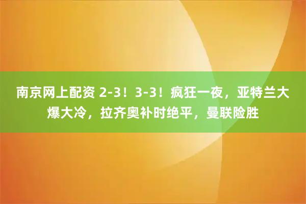 南京网上配资 2-3！3-3！疯狂一夜，亚特兰大爆大冷，拉齐奥补时绝平，曼联险胜