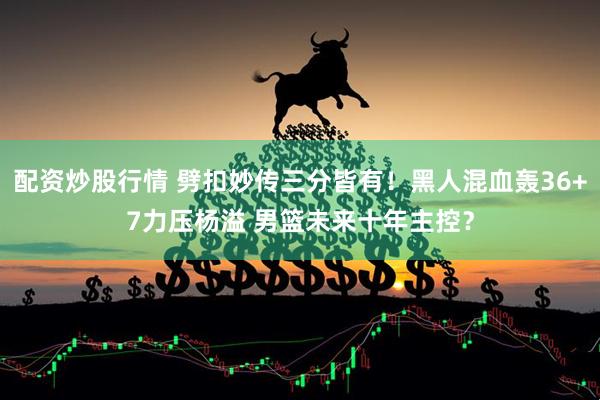 配资炒股行情 劈扣妙传三分皆有！黑人混血轰36+7力压杨溢 男篮未来十年主控？