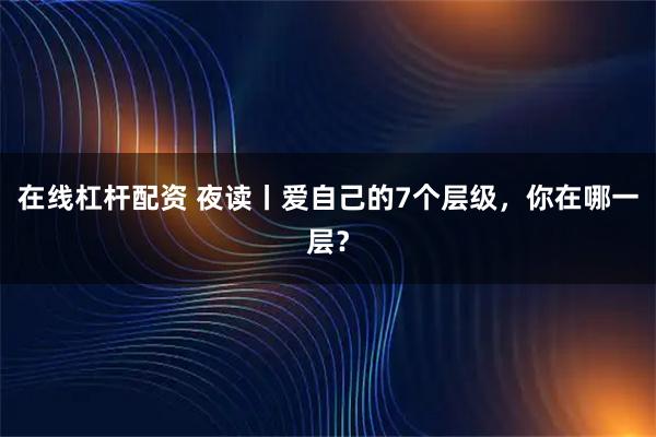 在线杠杆配资 夜读丨爱自己的7个层级，你在哪一层？