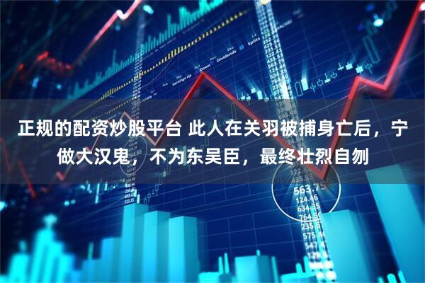 正规的配资炒股平台 此人在关羽被捕身亡后，宁做大汉鬼，不为东吴臣，最终壮烈自刎