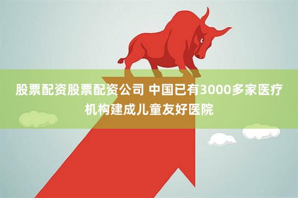 股票配资股票配资公司 中国已有3000多家医疗机构建成儿童友好医院