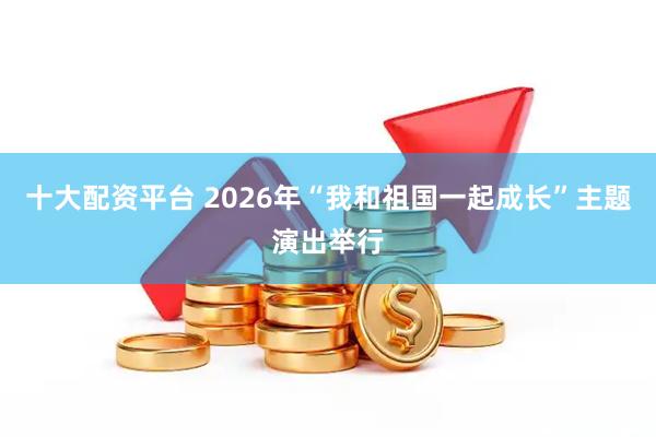 十大配资平台 2026年“我和祖国一起成长”主题演出举行