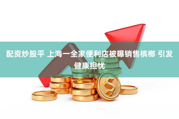 配资炒股平 上海一全家便利店被曝销售槟榔 引发健康担忧