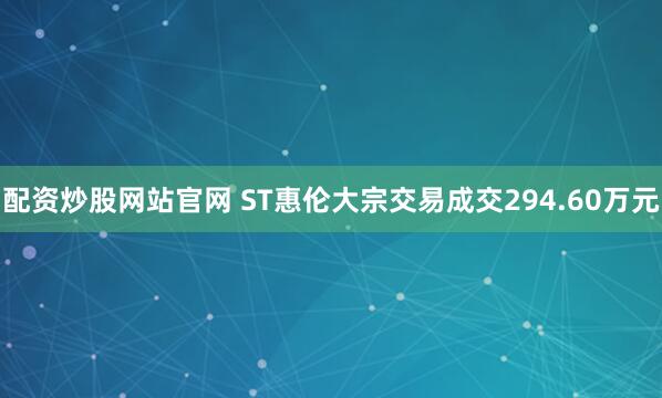 配资炒股网站官网 ST惠伦大宗交易成交294.60万元