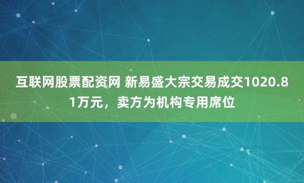 互联网股票配资网 新易盛大宗交易成交1020.81万元，卖方为机构专用席位
