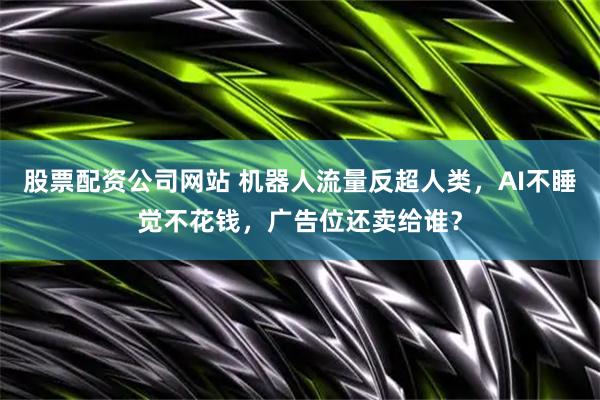 股票配资公司网站 机器人流量反超人类，AI不睡觉不花钱，广告位还卖给谁？