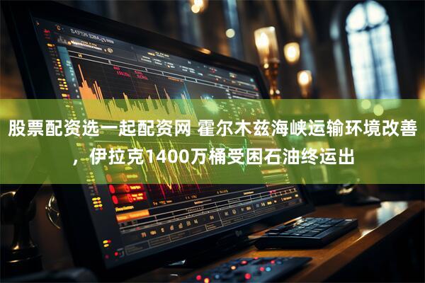 股票配资选一起配资网 霍尔木兹海峡运输环境改善，伊拉克1400万桶受困石油终运出