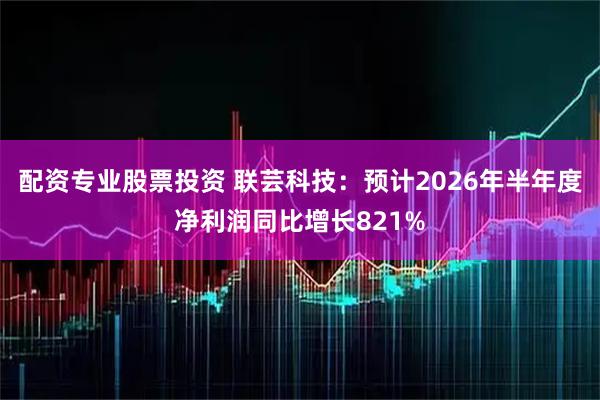 配资专业股票投资 联芸科技：预计2026年半年度净利润同比增长821%