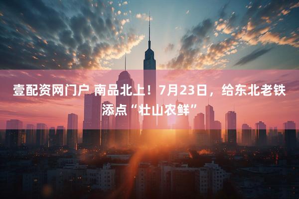 壹配资网门户 南品北上！7月23日，给东北老铁添点“壮山农鲜”