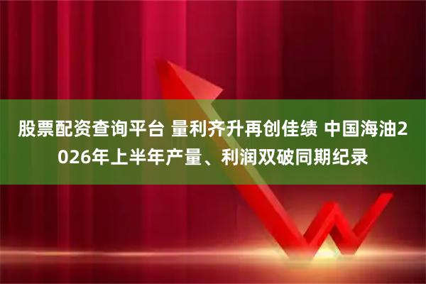 股票配资查询平台 量利齐升再创佳绩 中国海油2026年上半年产量、利润双破同期纪录
