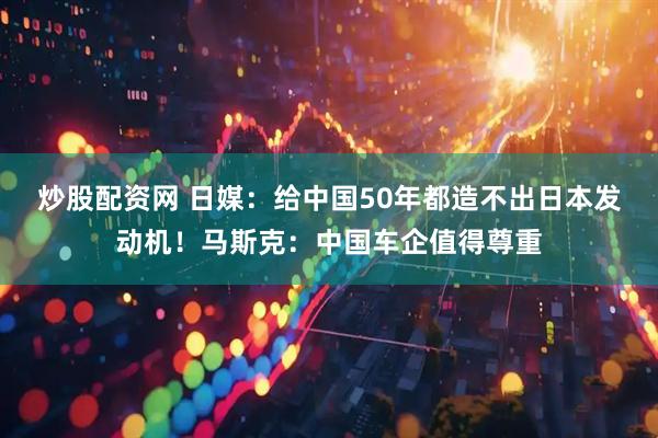 炒股配资网 日媒：给中国50年都造不出日本发动机！马斯克：中国车企值得尊重